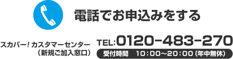 電話でお申込みする スカパー！カスタマーセンター（新規ご加入窓口） ＴＥＬ：０１２０－４８３－２７０ 受付時間　１０：００～２０：００（年中無休）