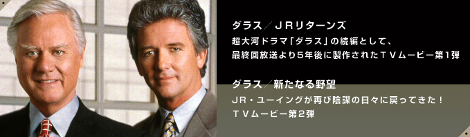 ダラス／JRリターンズ
超大河ドラマ「ダラス」の続編として、最終回放送より5年後に製作されたTVムービー第１弾

ダラス／新たなる野望
JR・ユーイングが再び陰謀の日々に戻ってきた！TVムービー第2弾