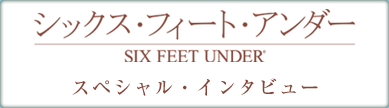 シックス･フィート・アンダー  スペシャル・インタビュー