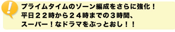 プライムタイムのゾーン編成をさらに強化！平日２２時から２４時までの３時間、スーパー！なドラマをぶっとおし！！