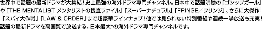 世界中で話題の最新ドラマが大集結！史上最強の海外ドラマ専門チャンネル。日本中で話題沸騰の「ゴシップガール」や「THE MENTALIST メンタリストの捜査ファイル」「スーパーナチュラル」「FRINGE／フリンジ」、さらに大傑作
「スパイ大作戦」「LAW & ORDER」まで超豪華ラインナップ！他では見られない特別番組や連続一挙放送も充実！話題の最新ドラマを高画質で放送する、日本最大*の海外ドラマ専門チャンネルです。