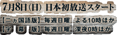 7月8日（日） 日本初放送スタート　【二ヵ国語版】毎週日曜  よる10時ほか【字幕版】毎週日曜  深夜0時ほか